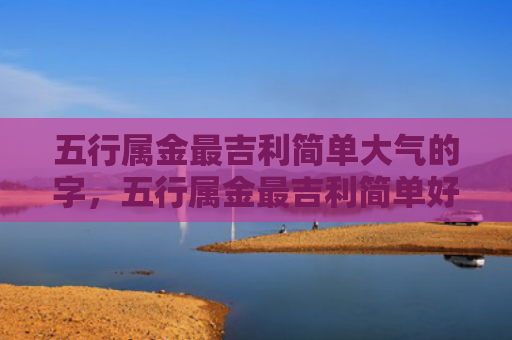 五行属金最吉利简单大气的字，五行属金最吉利简单好听的字