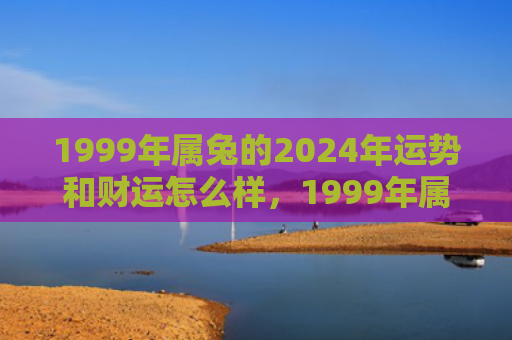 1999年属兔的2024年运势和财运怎么样，1999年属兔的最佳婚配