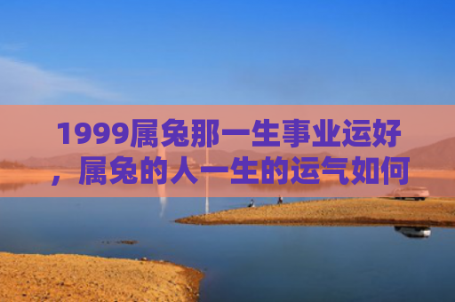 1999属兔那一生事业运好，属兔的人一生的运气如何，属兔的人的一生运势概述