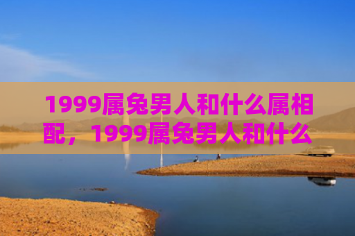 1999属兔男人和什么属相配，1999属兔男人和什么属相相克