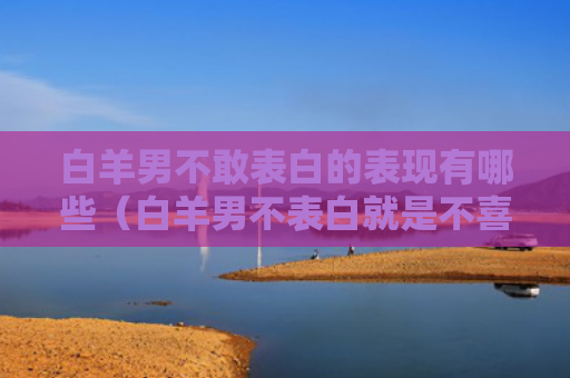 白羊男不敢表白的表现有哪些（白羊男不表白就是不喜欢吗）