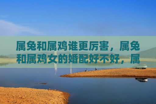 属兔和属鸡谁更厉害，属兔和属鸡女的婚配好不好，属兔和属鸡女适合结婚吗