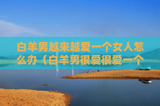 白羊男越来越爱一个女人怎么办（白羊男很爱很爱一个女）