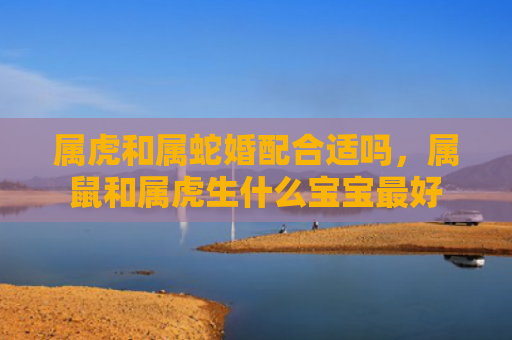 属虎和属蛇婚配合适吗，属鼠和属虎生什么宝宝最好
