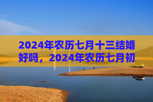2024年农历七月十三结婚好吗，2024年农历七月初二适合结婚吗