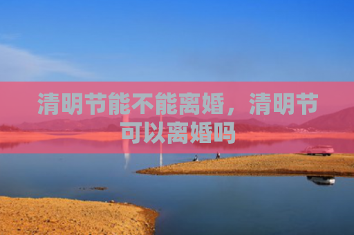 清明节能不能离婚，清明节可以离婚吗