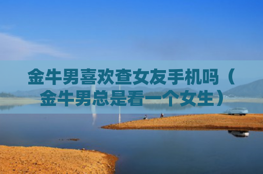 金牛男喜欢查女友手机吗（金牛男总是看一个女生）