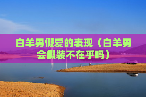 白羊男假爱的表现（白羊男会假装不在乎吗）