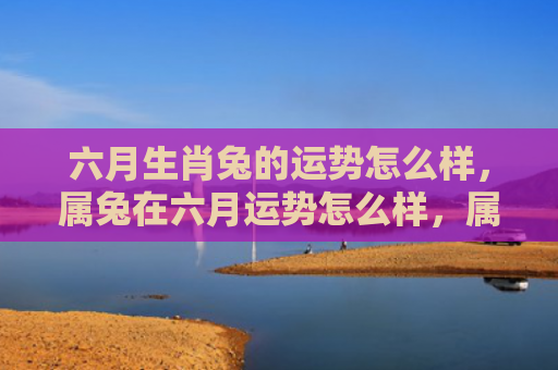 六月生肖兔的运势怎么样，属兔在六月运势怎么样，属兔六月的运势分析