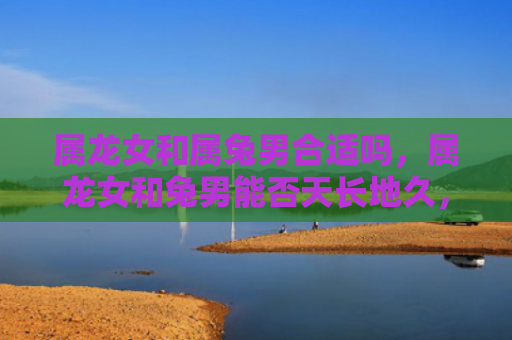 属龙女和属兔男合适吗，属龙女和兔男能否天长地久，属龙女和兔男的婚姻观