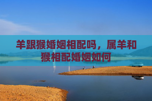 羊跟猴婚姻相配吗，属羊和猴相配婚姻如何
