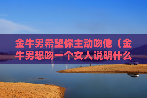 金牛男希望你主动吻他（金牛男想吻一个女人说明什么）