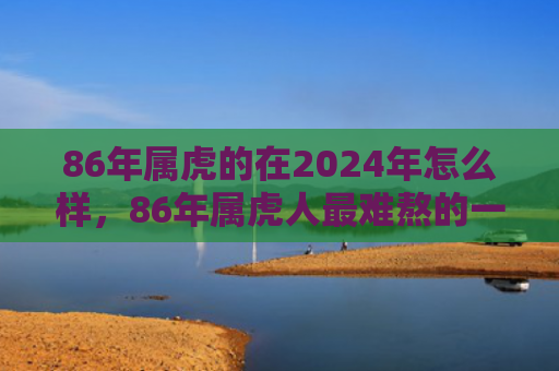86年属虎的在2024年怎么样，86年属虎人最难熬的一年
