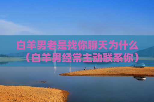 白羊男老是找你聊天为什么（白羊男经常主动联系你）