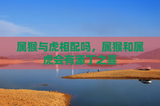 属猴与虎相配吗，属猴和属虎会有添丁之喜