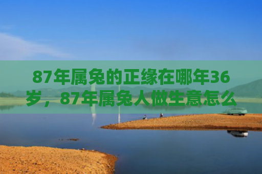 87年属兔的正缘在哪年36岁，87年属兔人做生意怎么样，87年属兔人的商业前景如何