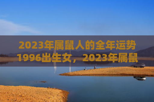2023年属鼠人的全年运势1996出生女，2023年属鼠人完整版运势详解