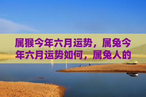 属猴今年六月运势，属兔今年六月运势如何，属兔人的六月运势