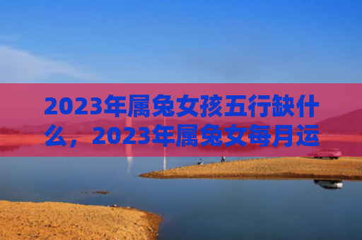2023年属兔女孩五行缺什么，2023年属兔女每月运势怎么样，详解2023年属兔女的每月运势