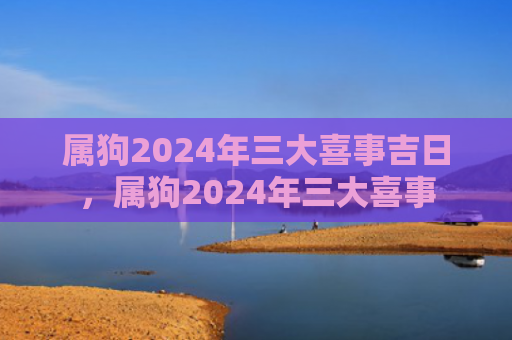 属狗2024年三大喜事吉日，属狗2024年三大喜事