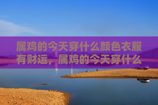 属鸡的今天穿什么颜色衣服有财运，属鸡的今天穿什么颜色衣服有财运
