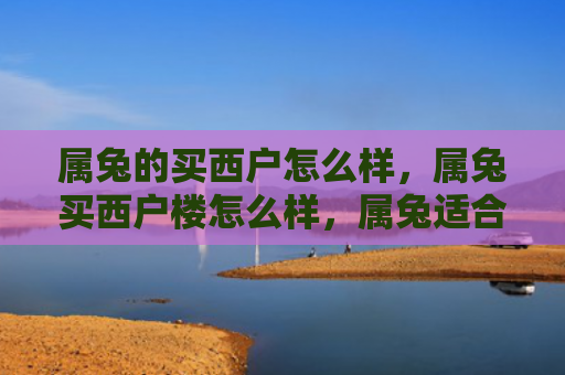 属兔的买西户怎么样，属兔买西户楼怎么样，属兔适合买西户楼吗