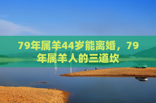 79年属羊44岁能离婚，79年属羊人的三道坎