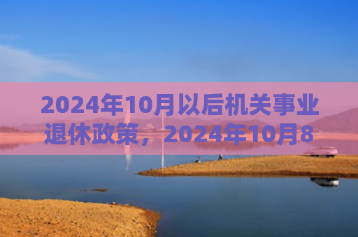 2024年10月以后机关事业退休政策，2024年10月8日搬家好不好