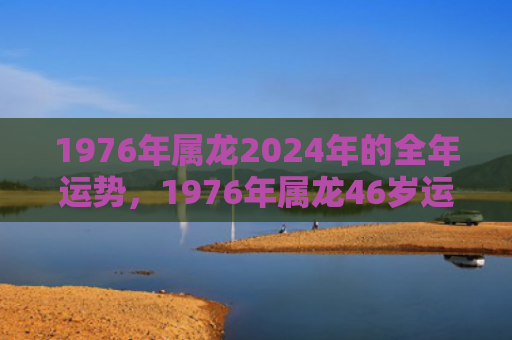 1976年属龙2024年的全年运势，1976年属龙46岁运势如何
