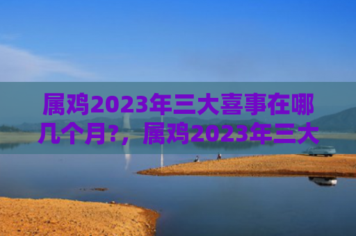 属鸡2023年三大喜事在哪几个月?，属鸡2023年三大喜事