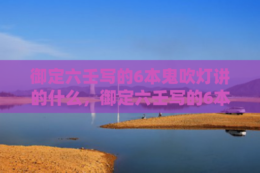 御定六壬写的6本鬼吹灯讲的什么，御定六壬写的6本鬼吹灯顺序