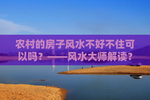 农村的房子风水不好不住可以吗？——风水大师解读？（房子风水风水解读）