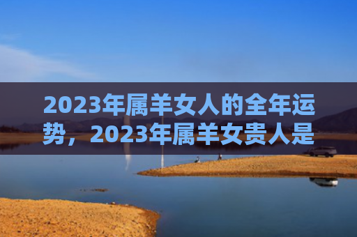 2023年属羊女人的全年运势，2023年属羊女贵人是谁