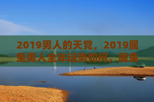 2019男人的天党，2019属兔男人全年运势如何，属兔男人2019年的运势预测