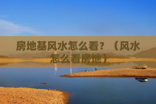 房地基风水怎么看？（风水怎么看房地）