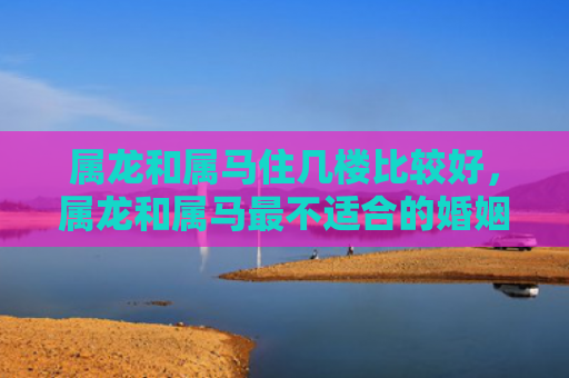 属龙和属马住几楼比较好，属龙和属马最不适合的婚姻