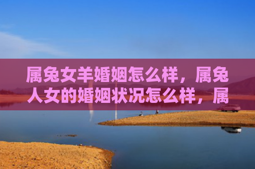 属兔女羊婚姻怎么样，属兔人女的婚姻状况怎么样，属兔人女的结婚率和离婚率各有多少