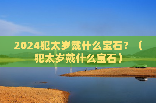 2024犯太岁戴什么宝石？（犯太岁戴什么宝石）