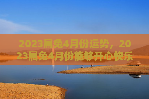 2023属兔4月份运势，2023属兔4月份能够开心快乐吗，2023属兔4月份的运势如何
