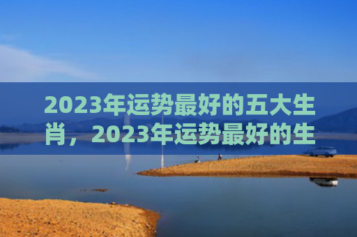 2023年运势最好的五大生肖，2023年运势最好的生肖