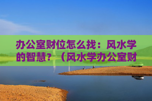 办公室财位怎么找：风水学的智慧？（风水学办公室财位怎么找智慧）