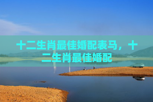十二生肖最佳婚配表马,十二生肖最佳婚配 十二生肖最佳婚配表马,十二生肖最佳婚配