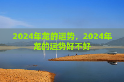 2024年龙的运势，2024年龙的运势好不好