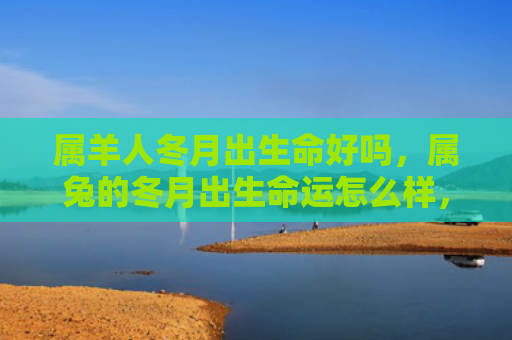 属羊人冬月出生命好吗，属兔的冬月出生命运怎么样，属兔的冬月出生的人命运如何