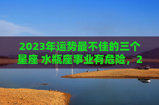 2023年运势最不佳的三个星座 水瓶座事业有危险，2023年运势最差的生肖