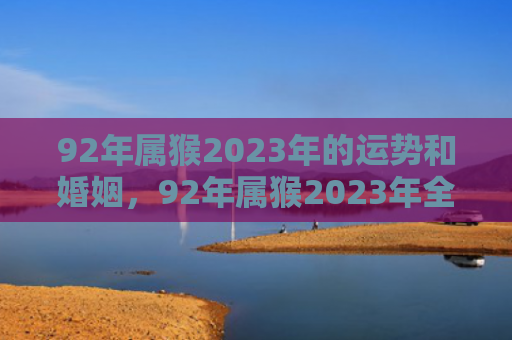 92年属猴2023年的运势和婚姻，92年属猴2023年全年运势