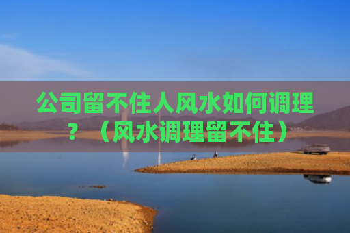 公司留不住人风水如何调理？（风水调理留不住）