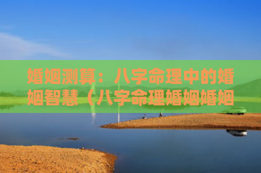 婚姻测算：八字命理中的婚姻智慧（八字命理婚姻婚姻测算）