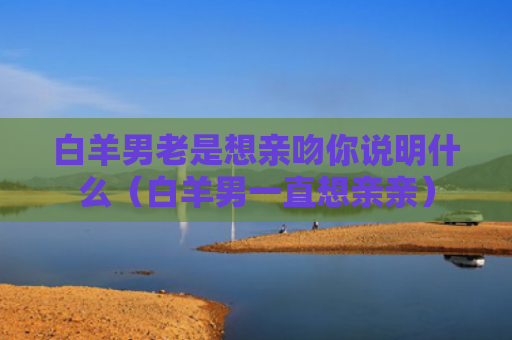 白羊男老是想亲吻你说明什么（白羊男一直想亲亲）