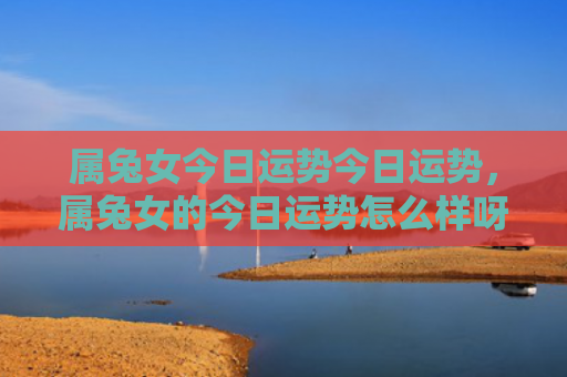 属兔女今日运势今日运势，属兔女的今日运势怎么样呀，今日属兔女的运势简评